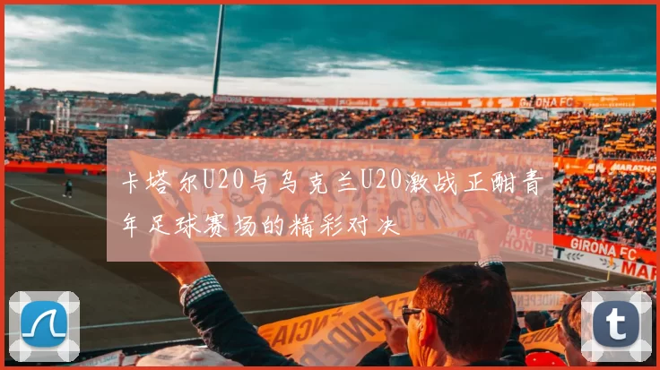 卡塔尔U20与乌克兰U20激战正酣青年足球赛场的精彩对决
