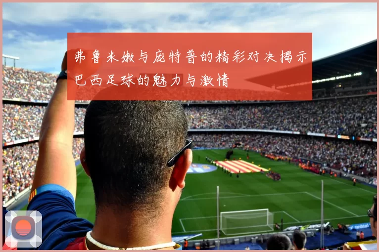 弗鲁米嫩与庞特普的精彩对决揭示巴西足球的魅力与激情