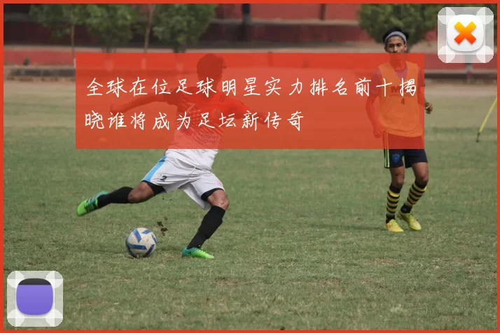 全球在位足球明星实力排名前十揭晓谁将成为足坛新传奇