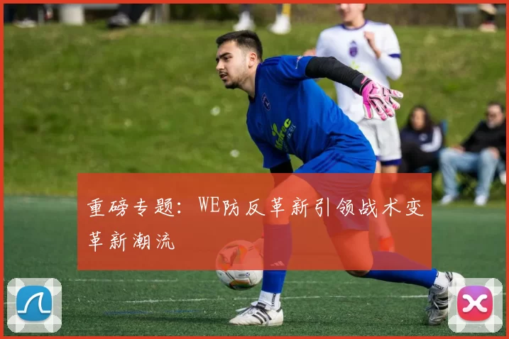 重磅专题：WE防反革新引领战术变革新潮流