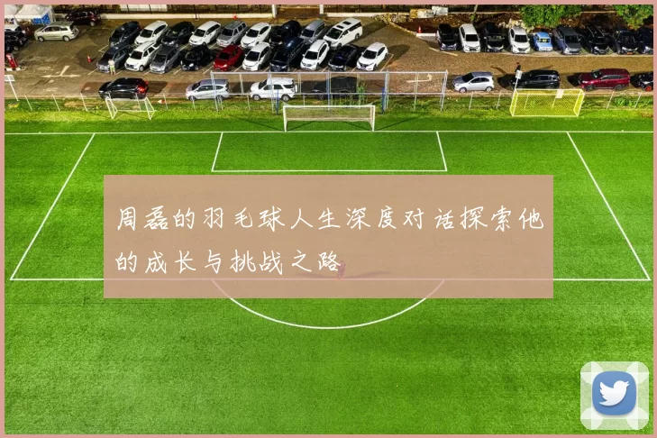 周磊的羽毛球人生深度对话探索他的成长与挑战之路