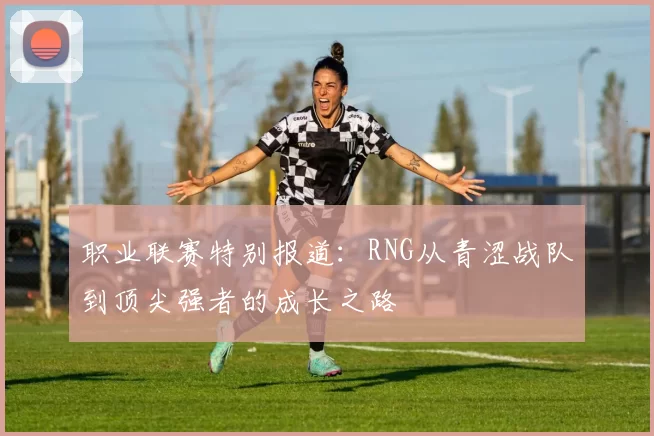 职业联赛特别报道：RNG从青涩战队到顶尖强者的成长之路