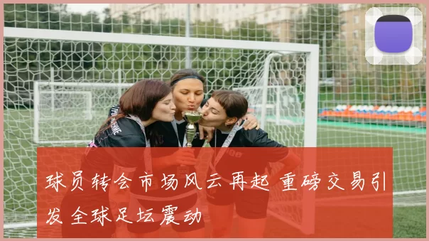 球员转会市场风云再起 重磅交易引发全球足坛震动