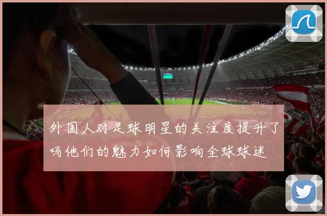 外国人对足球明星的关注度提升了吗他们的魅力如何影响全球球迷