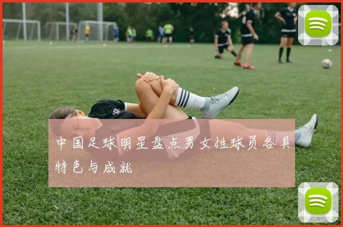 中国足球明星盘点男女性球员各具特色与成就