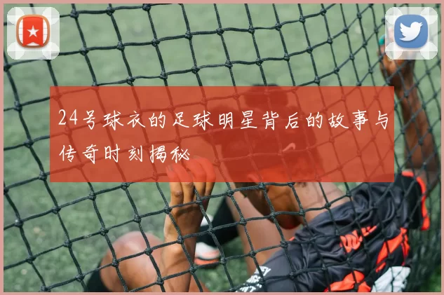 24号球衣的足球明星背后的故事与传奇时刻揭秘