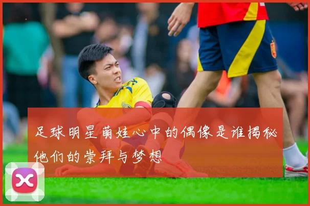 足球明星萌娃心中的偶像是谁揭秘他们的崇拜与梦想