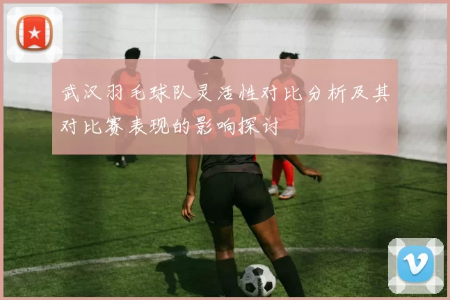 武汉羽毛球队灵活性对比分析及其对比赛表现的影响探讨