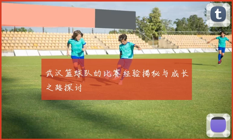 武汉篮球队的比赛经验揭秘与成长之路探讨