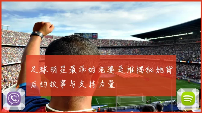 足球明星最乖的老婆是谁揭秘她背后的故事与支持力量