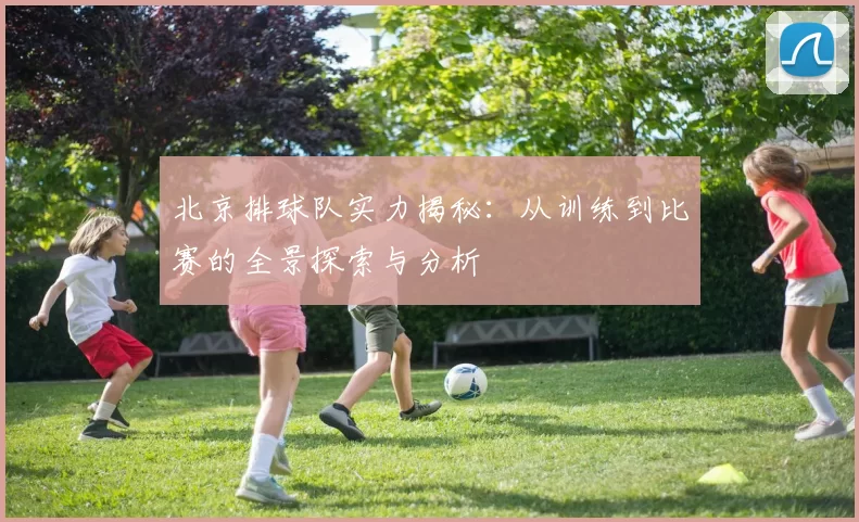 北京排球队实力揭秘：从训练到比赛的全景探索与分析
