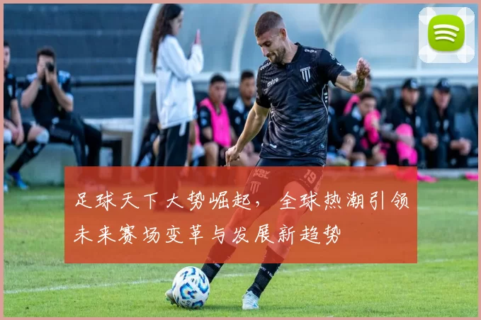 足球天下大势崛起，全球热潮引领未来赛场变革与发展新趋势