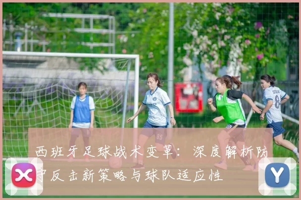 西班牙足球战术变革：深度解析防守反击新策略与球队适应性