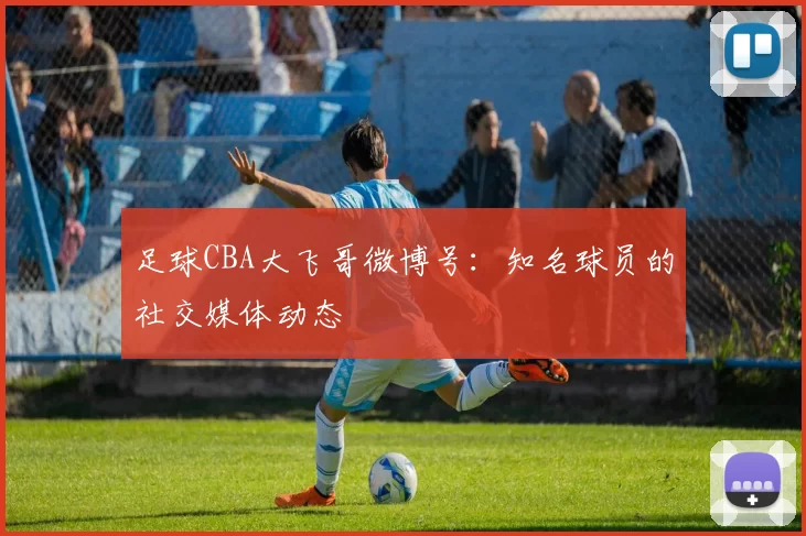 足球CBA大飞哥微博号：知名球员的社交媒体动态