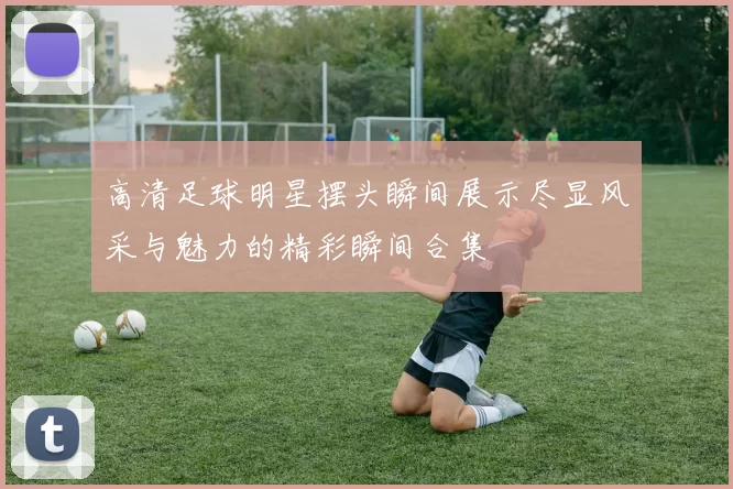 高清足球明星摆头瞬间展示尽显风采与魅力的精彩瞬间合集