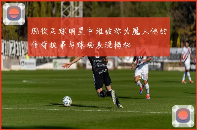 现役足球明星中谁被称为魔人他的传奇故事与球场表现揭秘