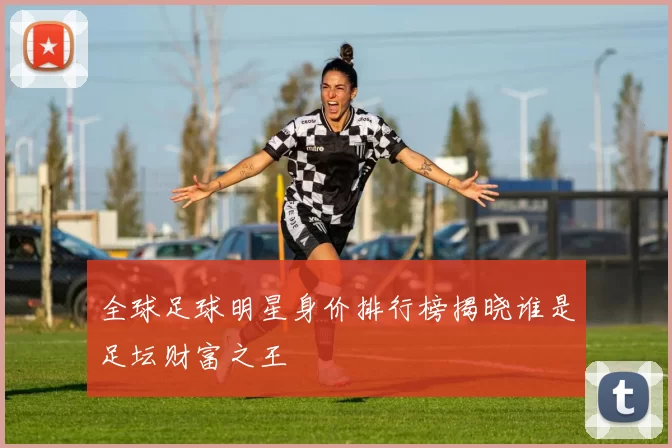 全球足球明星身价排行榜揭晓谁是足坛财富之王